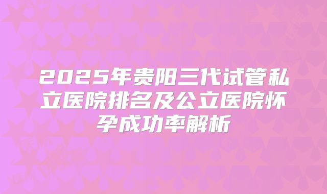 2025年贵阳三代试管私立医院排名及公立医院怀孕成功率解析