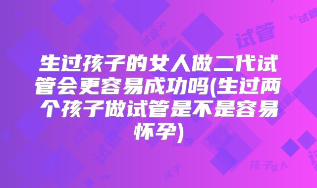 生过孩子的女人做二代试管会更容易成功吗(生过两个孩子做试管是不是容易怀孕)