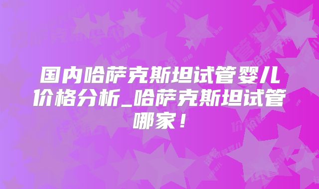 国内哈萨克斯坦试管婴儿价格分析_哈萨克斯坦试管哪家！