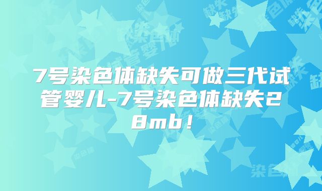 7号染色体缺失可做三代试管婴儿-7号染色体缺失28mb!