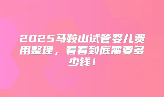 2025马鞍山试管婴儿费用整理，看看到底需要多少钱！