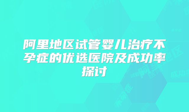 阿里地区试管婴儿治疗不孕症的优选医院及成功率探讨