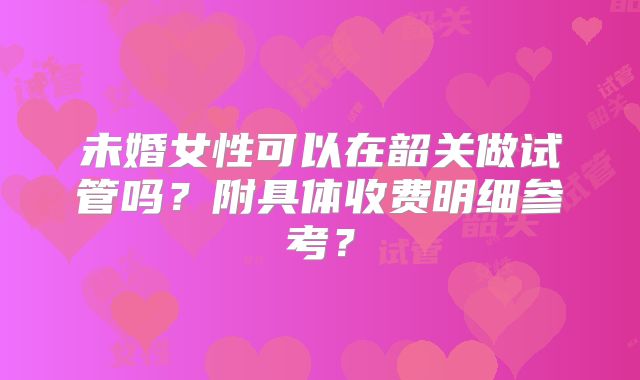 未婚女性可以在韶关做试管吗？附具体收费明细参考？