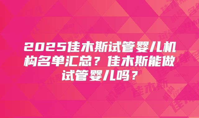 2025佳木斯试管婴儿机构名单汇总?佳木斯能做试管婴儿吗?