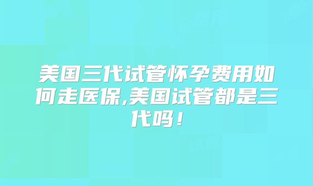 美国三代试管怀孕费用如何走医保,美国试管都是三代吗!