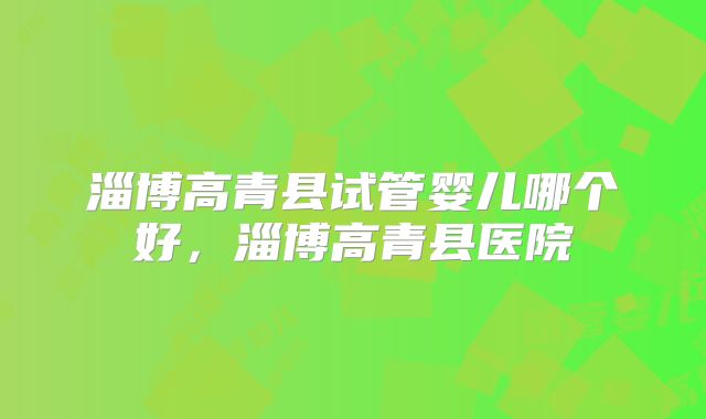 淄博高青县试管婴儿哪个好,淄博高青县医院