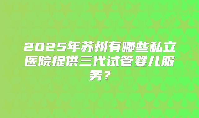 2025年苏州有哪些私立医院提供三代试管婴儿服务？