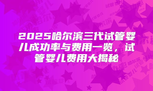 2025哈尔滨三代试管婴儿成功率与费用一览,试管婴儿费用大揭秘