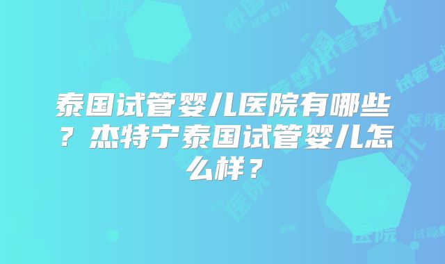 泰国试管婴儿医院有哪些？杰特宁泰国试管婴儿怎么样？