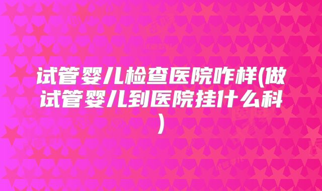试管婴儿检查医院咋样(做试管婴儿到医院挂什么科)