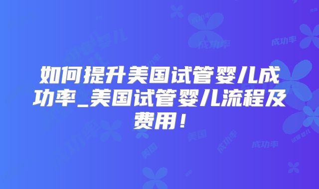 如何提升美国试管婴儿成功率_美国试管婴儿流程及费用!
