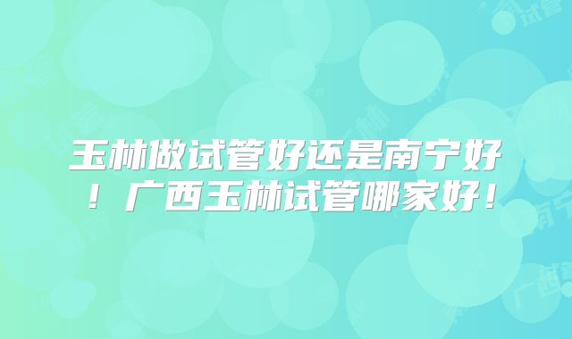玉林做试管好还是南宁好！广西玉林试管哪家好！