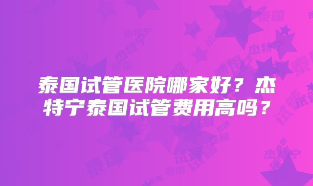 泰国试管医院哪家好?杰特宁泰国试管费用高吗?