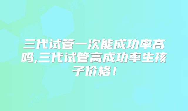 三代试管一次能成功率高吗,三代试管高成功率生孩子价格！