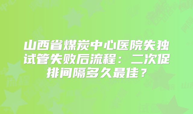 山西省煤炭中心医院失独试管失败后流程:二次促排间隔多久最佳?