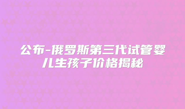 公布-俄罗斯第三代试管婴儿生孩子价格揭秘