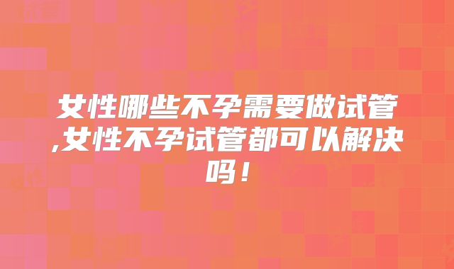 女性哪些不孕需要做试管,女性不孕试管都可以解决吗!
