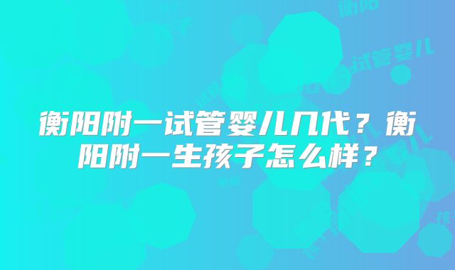 衡阳附一试管婴儿几代?衡阳附一生孩子怎么样?