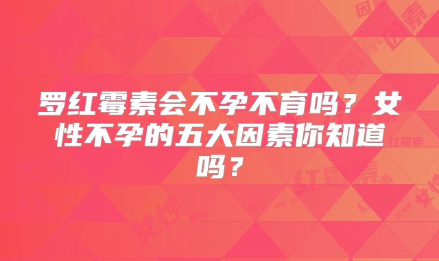 罗红霉素会不孕不育吗?女性不孕的五大因素你知道吗?