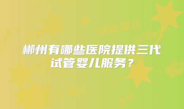 郴州有哪些医院提供三代试管婴儿服务?