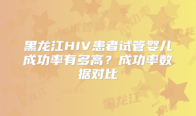 黑龙江HIV患者试管婴儿成功率有多高？成功率数据对比