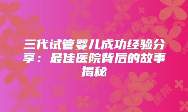 三代试管婴儿成功经验分享：最佳医院背后的故事揭秘