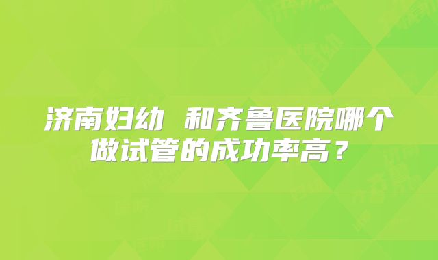 济南妇幼 和齐鲁医院哪个做试管的成功率高?