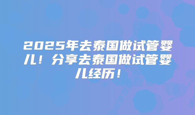 2025年去泰国做试管婴儿!分享去泰国做试管婴儿经历!