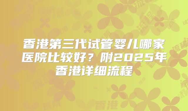 香港第三代试管婴儿哪家医院比较好?附2025年香港详细流程
