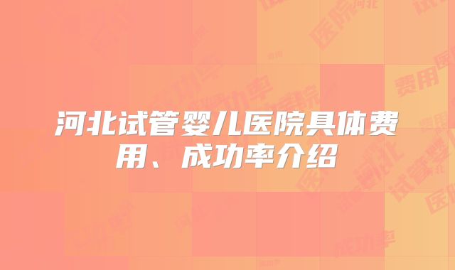 河北试管婴儿医院具体费用、成功率介绍