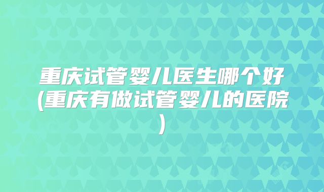 重庆试管婴儿医生哪个好(重庆有做试管婴儿的医院)