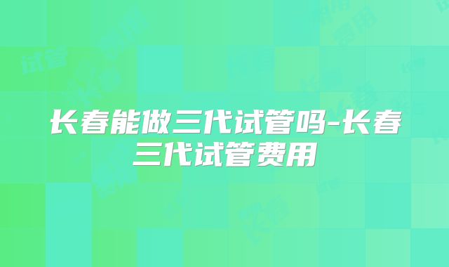 长春能做三代试管吗-长春三代试管费用
