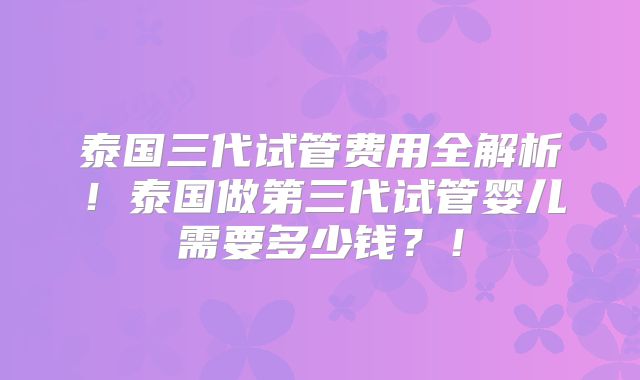 泰国三代试管费用全解析！泰国做第三代试管婴儿需要多少钱？！