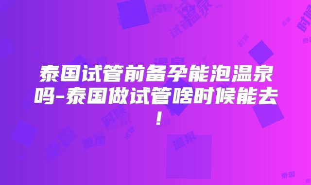 泰国试管前备孕能泡温泉吗-泰国做试管啥时候能去!