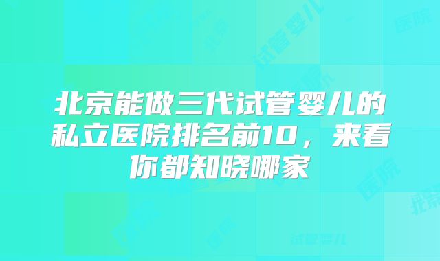 北京能做三代试管婴儿的私立医院排名前10，来看你都知晓哪家