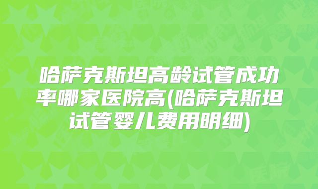 哈萨克斯坦高龄试管成功率哪家医院高(哈萨克斯坦试管婴儿费用明细)