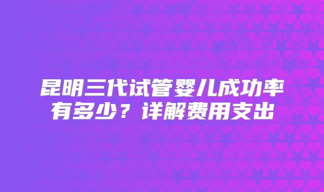 昆明三代试管婴儿成功率有多少？详解费用支出