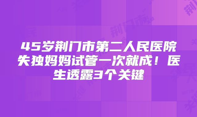 45岁荆门市第二人民医院失独妈妈试管一次就成!医生透露3个关键