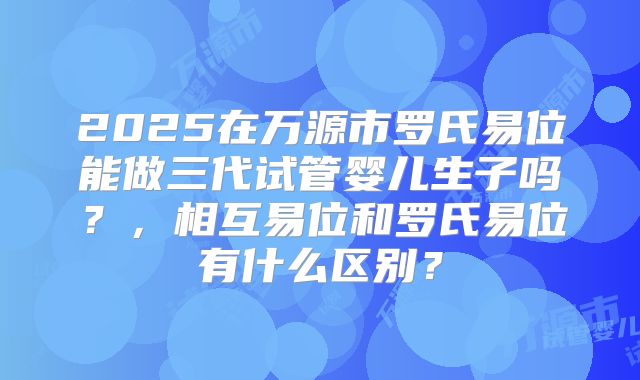 2025在万源市罗氏易位能做三代试管婴儿生子吗?,相互易位和罗氏易位有什么区别?
