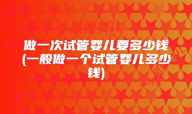 做一次试管婴儿要多少钱(一般做一个试管婴儿多少钱)