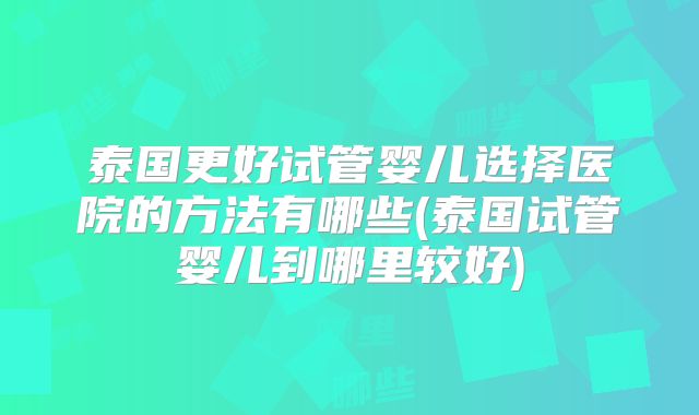泰国更好试管婴儿选择医院的方法有哪些(泰国试管婴儿到哪里较好)