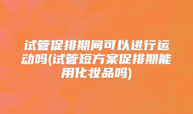 试管促排期间可以进行运动吗(试管短方案促排期能用化妆品吗)
