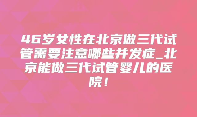 46岁女性在北京做三代试管需要注意哪些并发症_北京能做三代试管婴儿的医院!