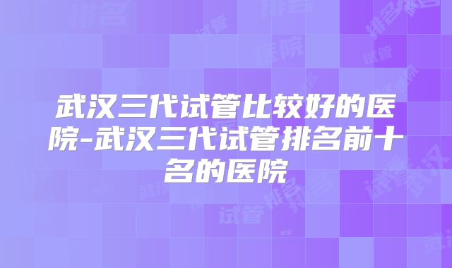 武汉三代试管比较好的医院-武汉三代试管排名前十名的医院