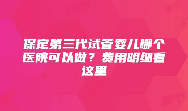 保定第三代试管婴儿哪个医院可以做?费用明细看这里
