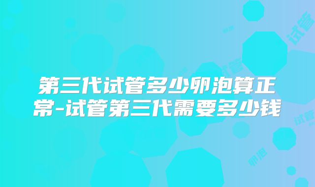 第三代试管多少卵泡算正常-试管第三代需要多少钱