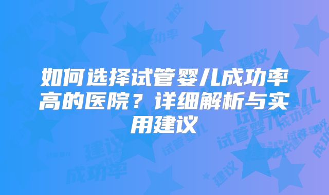 如何选择试管婴儿成功率高的医院？详细解析与实用建议