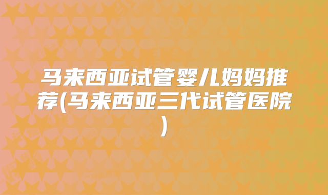 马来西亚试管婴儿妈妈推荐(马来西亚三代试管医院)