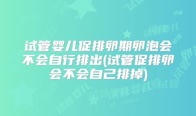 试管婴儿促排卵期卵泡会不会自行排出(试管促排卵会不会自己排掉)