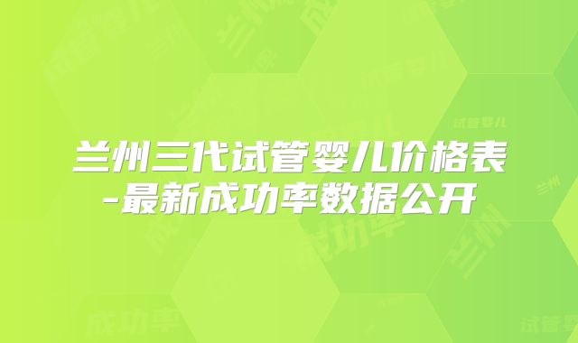 兰州三代试管婴儿价格表-最新成功率数据公开